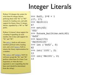 Integer Literals
Python 3.0 changes the syntax for
octal (base-8) integer literals,        >>> 0o21, 2*8 + 1
preﬁxing them with “0o” or “0O”         (17, 17)
instead of a leading zero, and adds
support for binary (base-2) integer
                                        >>> 0b101111
literals, signalled by a “0b” or “0B”   47
preﬁx.                                  >>> oct(42)
                                        '052'
Python 2.6 doesn’t drop support for
a leading 0 signalling an octal
                                        >>> future_builtins.oct(42)
number, but it does add support for     '0o52'
“0o” and “0b”:                          >>> bin(173)
The oct() built-in still returns        '0b10101101'
numbers preﬁxed with a leading          >>> int ('0o52', 0)
zero, and a new bin() built-in          42
returns the binary representation for
a number:                               >>> int('1101', 2)
                                        13
The int() and long() built-ins
will now accept the “0o” and “0b”       >>> int('0b1101', 2)
preﬁxes when base-8 or base-2 are       13
requested, or when the base
argument is zero (signalling that the
base used should be determined
from the string):
 
