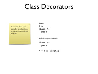 Class Decorators

                             @foo
Decorators have been         @bar
extended from functions      class A:
to classes. It’s now legal     pass
to write:


                             This is equivalent to:
                             class A:
                               pass

                             A = foo(bar(A))
 