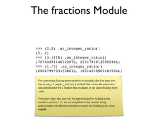The fractions Module


 >>> (2.5) .as_integer_ratio()
 (5, 2)
 >>> (3.1415) .as_integer_ratio()
 (7074029114692207L, 2251799813685248L)
 >>> (1./3) .as_integer_ratio()
 (6004799503160661L, 18014398509481984L)

  For converting ﬂoating-point numbers to rationals, the ﬂoat type now
  has an as_integer_ratio() method that returns the numerator
  and denominator for a fraction that evaluates to the same ﬂoating-point
  value

  Note that values that can only be approximated by ﬂoating-point
  numbers, such as 1./3, are not simpliﬁed to the number being
  approximated; the fraction attempts to match the ﬂoating-point value
  exactly.
 
