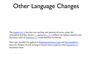 Other Language Changes


The hasattr() function was catching and ignoring all errors, under the
assumption that they meant a __getattr__() method was failing somehow and
the return value of hasattr() would therefore be False.

This logic shouldn’t be applied to KeyboardInterrupt and SystemExit,
however; Python 2.6 will no longer discard such exceptions when hasattr()
encounters them.
 