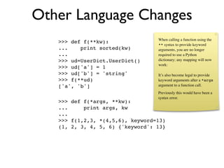 Other Language Changes
                                  When calling a function using the
   >>> def f(**kw):               ** syntax to provide keyword
   ...    print sorted(kw)        arguments, you are no longer
   ...                            required to use a Python
   >>> ud=UserDict.UserDict()     dictionary; any mapping will now
                                  work:
   >>> ud['a'] = 1
   >>> ud['b'] = 'string'         It’s also become legal to provide
   >>> f(**ud)                    keyword arguments after a *args
   ['a', 'b']                     argument to a function call.
                                  Previously this would have been a
                                  syntax error.
   >>> def f(*args, **kw):
   ...     print args, kw
   ...
   >>> f(1,2,3, *(4,5,6), keyword=13)
   (1, 2, 3, 4, 5, 6) {'keyword': 13}
 