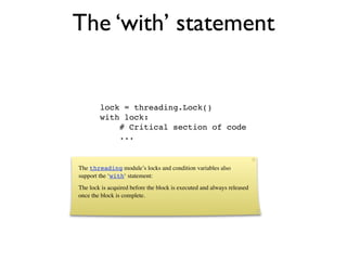 The ‘with’ statement


        lock = threading.Lock()
        with lock:
            # Critical section of code
            ...


The threading module’s locks and condition variables also
support the ‘with‘ statement:
The lock is acquired before the block is executed and always released
once the block is complete.
 
