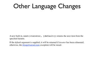 Other Language Changes



A new built-in, next(iterator, [default]) returns the next item from the
speciﬁed iterator.
If the default argument is supplied, it will be returned if iterator has been exhausted;
otherwise, the StopIteration exception will be raised.
 