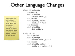 Other Language Changes
                            class C(object):
                                @property
                                def x(self):
                                    return self._x
Properties now have             @x.setter
three attributes,               def x(self, value):
getter, setter
and deleter, that                   self._x = value
are decorators                  @x.deleter
providing useful                def x(self):
shortcuts for adding a
                                    del self._x
getter, setter or deleter
function to an existing
property. You would         class D(C):
use them like this:             @C.x.getter
                                def x(self):
                                    return self._x * 2
                                @x.setter
                                def x(self, value):
                                    self._x = value / 2
 