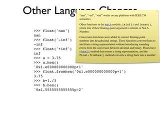 Other Language Changes            “nan”, “-inf”, “+inf” works on any platform with IEEE 754
                                  semantics.
                                  Other functions in the math module, isinf() and isnan(),
                                  return true if their ﬂoating-point argument is inﬁnite or Not A
  >>> float('nan')                Number.
  nan                 Conversion functions were added to convert ﬂoating-point
  >>> float('-inf')   numbers into hexadecimal strings. These functions convert ﬂoats to
  -inf                and from a string representation without introducing rounding
  >>> float('+inf')   errors from the conversion between decimal and binary. Floats have
                      a hex() method that returns a string representation, and the
  inf                 float.fromhex() method converts a string back into a number:
  >>> a = 3.75
  >>> a.hex()
  '0x1.e000000000000p+1'
  >>> float.fromhex('0x1.e000000000000p+1')
  3.75
  >>> b=1./3
  >>> b.hex()
  '0x1.5555555555555p-2'
 