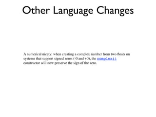 Other Language Changes


A numerical nicety: when creating a complex number from two ﬂoats on
systems that support signed zeros (-0 and +0), the complex()
constructor will now preserve the sign of the zero.
 
