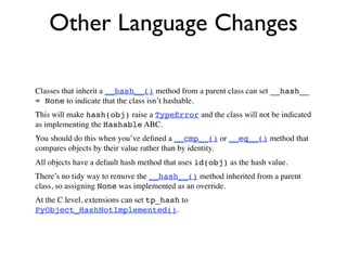 Other Language Changes

Classes that inherit a __hash__() method from a parent class can set __hash__
= None to indicate that the class isn’t hashable.
This will make hash(obj) raise a TypeError and the class will not be indicated
as implementing the Hashable ABC.
You should do this when you’ve deﬁned a __cmp__() or __eq__() method that
compares objects by their value rather than by identity.
All objects have a default hash method that uses id(obj) as the hash value.
There’s no tidy way to remove the __hash__() method inherited from a parent
class, so assigning None was implemented as an override.
At the C level, extensions can set tp_hash to
PyObject_HashNotImplemented().
 