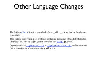 Other Language Changes


The built-in dir() function now checks for a __dir__() method on the objects
it receives.
This method must return a list of strings containing the names of valid attributes for
the object, and lets the object control the value that dir() produces.
Objects that have __getattr__() or __getattribute__() methods can use
this to advertise pseudo-attributes they will honor.
 