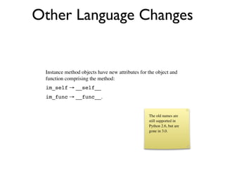 Other Language Changes


 Instance method objects have new attributes for the object and
 function comprising the method:
 im_self → __self__
 im_func → __func__.


                                                 The old names are
                                                 still supported in
                                                 Python 2.6, but are
                                                 gone in 3.0.
 