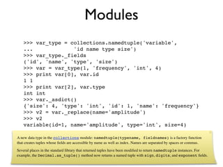 Modules
   >>> var_type = collections.namedtuple('variable',
   ...             'id name type size')
   >>> var_type._fields
   ('id', 'name', 'type', 'size')
   >>> var = var_type(1, 'frequency', 'int', 4)
   >>> print var[0], var.id
   1 1
   >>> print var[2], var.type
   int int
   >>> var._asdict()
   {'size': 4, 'type': 'int', 'id': 1, 'name': 'frequency'}
   >>> v2 = var._replace(name='amplitude')
   >>> v2
   variable(id=1, name='amplitude', type='int', size=4)

A new data type in the collections module: namedtuple(typename, fieldnames) is a factory function
that creates tuples whose ﬁelds are accessible by name as well as index. Names are separated by spaces or commas.
Several places in the standard library that returned tuples have been modiﬁed to return namedtuple instances. For
example, the Decimal.as_tuple() method now returns a named tuple with sign, digits, and exponent ﬁelds.
 
