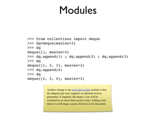 Modules

>>> from collections import deque
>>> dq=deque(maxlen=3)
>>> dq
deque([], maxlen=3)
>>> dq.append(1) ; dq.append(2) ; dq.append(3)
>>> dq
deque([1, 2, 3], maxlen=3)
>>> dq.append(4)
>>> dq
deque([2, 3, 4], maxlen=3)


        Another change to the collections module is that
        the deque type now supports an optional maxlen
        parameter; if supplied, the deque’s size will be
        restricted to no more than maxlen items. Adding more
        items to a full deque causes old items to be discarded.
 