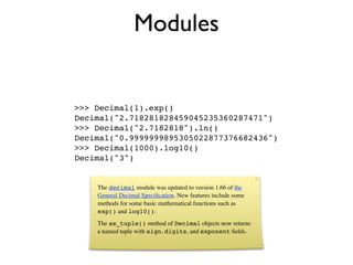 Modules


>>> Decimal(1).exp()
Decimal("2.718281828459045235360287471")
>>> Decimal("2.7182818").ln()
Decimal("0.9999999895305022877376682436")
>>> Decimal(1000).log10()
Decimal("3")


    The decimal module was updated to version 1.66 of the
    General Decimal Speciﬁcation. New features include some
    methods for some basic mathematical functions such as
    exp() and log10():
    The as_tuple() method of Decimal objects now returns
    a named tuple with sign, digits, and exponent ﬁelds.
 