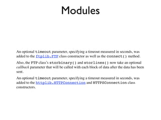 Modules


An optional timeout parameter, specifying a timeout measured in seconds, was
added to the ftplib.FTP class constructor as well as the connect() method.
Also, the FTP class’s storbinary() and storlines() now take an optional
callback parameter that will be called with each block of data after the data has been
sent.
An optional timeout parameter, specifying a timeout measured in seconds, was
added to the httplib.HTTPConnection and HTTPSConnection class
constructors.
 