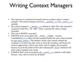Writing Context Managers

•   The expression is evaluated and should result in an object called a “context
    manager”. The context manager must have __enter__() and __exit__()
    methods.
•   The context manager’s __enter__() method is called. The value returned is
    assigned to VAR. If no 'as VAR' clause is present, the value is simply
    discarded.
•   The code in BLOCK is executed.
•   If BLOCK raises an exception, the __exit__(type, value,
    traceback)() is called with the exception details, the same values returned
    by sys.exc_info(). The method’s return value controls whether the
    exception is re-raised: any false value re-raises the exception, and True will
    result in suppressing it. You’ll only rarely want to suppress the exception,
    because if you do the author of the code containing the ‘with‘ statement will
    never realize anything went wrong.
•   If BLOCK didn’t raise an exception, the __exit__() method is still called,
    but type, value, and traceback are all None.
 