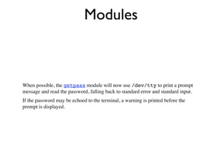 Modules



When possible, the getpass module will now use /dev/tty to print a prompt
message and read the password, falling back to standard error and standard input.
If the password may be echoed to the terminal, a warning is printed before the
prompt is displayed.
 