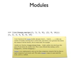 Modules



>>> list(heapq.merge([1, 3, 5, 9], [2, 8, 16]))
[1, 2, 3, 5, 8, 9, 16]

     A new function in the heapq module, merge(iter1, iter2, ...), takes any
     number of iterables returning data in sorted order, and returns a new generator that returns
     the contents of all the iterators, also in sorted order. For example:
     Another new function, heappushpop(heap, item), pushes item onto heap, then
     pops off and returns the smallest item. This is more efﬁcient than making a call to
     heappush() and then heappop().
     heapq is now implemented to only use less-than comparison, instead of the less-than-or-
     equal comparison it previously used. This makes heapq‘s usage of a type match the
     list.sort() method.
 