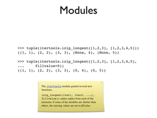 Modules


>>> tuple(itertools.izip_longest([1,2,3], [1,2,3,4,5]))
((1, 1), (2, 2), (3, 3), (None, 4), (None, 5))

>>> tuple(itertools.izip_longest([1,2,3], [1,2,3,4,5],
...     fillvalue=0))
((1, 1), (2, 2), (3, 3), (0, 4), (0, 5))



          The itertools module gained several new
          functions.
          izip_longest(iter1, iter2, ...[,
          fillvalue]) makes tuples from each of the
          elements; if some of the iterables are shorter than
          others, the missing values are set to ﬁllvalue.
 