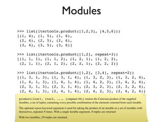 Modules
>>> list(itertools.product([1,2,3], [4,5,6]))
[(1, 4), (1, 5), (1, 6),
 (2, 4), (2, 5), (2, 6),
 (3, 4), (3, 5), (3, 6)]

>>> list(itertools.product([1,2], repeat=3))
[(1, 1, 1), (1, 1, 2), (1, 2, 1), (1, 2, 2),
 (2, 1, 1), (2, 1, 2), (2, 2, 1), (2, 2, 2)]

>>> list(itertools.product([1,2], [3,4], repeat=2))
[(1, 3, 1, 3), (1, 3, 1, 4), (1, 3, 2, 3), (1, 3, 2,                                                      4),
 (1, 4, 1, 3), (1, 4, 1, 4), (1, 4, 2, 3), (1, 4, 2,                                                      4),
 (2, 3, 1, 3), (2, 3, 1, 4), (2, 3, 2, 3), (2, 3, 2,                                                      4),
 (2, 4, 1, 3), (2, 4, 1, 4), (2, 4, 2, 3), (2, 4, 2,                                                      4)]
product(iter1, iter2, ..., [repeat=N]) returns the Cartesian product of the supplied
iterables, a set of tuples containing every possible combination of the elements returned from each iterable.
The optional repeat keyword argument is used for taking the product of an iterable or a set of iterables with
themselves, repeated N times. With a single iterable argument, N-tuples are returned:
With two iterables, 2N-tuples are returned.
 