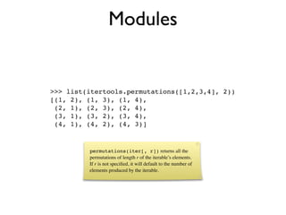 Modules


>>> list(itertools.permutations([1,2,3,4], 2))
[(1, 2), (1, 3), (1, 4),
 (2, 1), (2, 3), (2, 4),
 (3, 1), (3, 2), (3, 4),
 (4, 1), (4, 2), (4, 3)]


         permutations(iter[, r]) returns all the
         permutations of length r of the iterable’s elements.
         If r is not speciﬁed, it will default to the number of
         elements produced by the iterable.
 