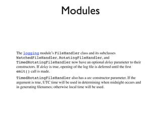 Modules


The logging module’s FileHandler class and its subclasses
WatchedFileHandler, RotatingFileHandler, and
TimedRotatingFileHandler now have an optional delay parameter to their
constructors. If delay is true, opening of the log ﬁle is deferred until the ﬁrst
emit() call is made.
TimedRotatingFileHandler also has a utc constructor parameter. If the
argument is true, UTC time will be used in determining when midnight occurs and
in generating ﬁlenames; otherwise local time will be used.
 