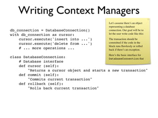 Writing Context Managers
                                                Let’s assume there’s an object
                                                representing a database
db_connection = DatabaseConnection()            connection. Our goal will be to
with db_connection as cursor:                   let the user write code like this:

    cursor.execute('insert into ...')           The transaction should be
    cursor.execute('delete from ...')           committed if the code in the
                                                block runs ﬂawlessly or rolled
    # ... more operations ...                   back if there’s an exception.
                                                Here’s the basic interface for
class DatabaseConnection:                   DatabaseConnection that
    # Database interface
    def cursor (self):
        "Returns a cursor object and starts a new transaction"
    def commit (self):
        "Commits current transaction"
    def rollback (self):
        "Rolls back current transaction"
 