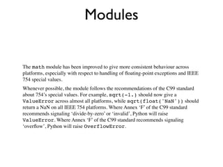 Modules


The math module has been improved to give more consistent behaviour across
platforms, especially with respect to handling of ﬂoating-point exceptions and IEEE
754 special values.
Whenever possible, the module follows the recommendations of the C99 standard
about 754’s special values. For example, sqrt(-1.) should now give a
ValueError across almost all platforms, while sqrt(float('NaN')) should
return a NaN on all IEEE 754 platforms. Where Annex ‘F’ of the C99 standard
recommends signaling ‘divide-by-zero’ or ‘invalid’, Python will raise
ValueError. Where Annex ‘F’ of the C99 standard recommends signaling
‘overﬂow’, Python will raise OverflowError.
 