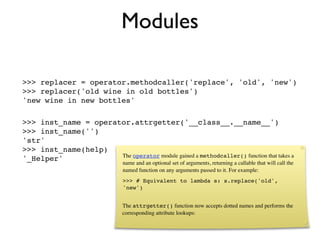 Modules

>>> replacer = operator.methodcaller('replace', 'old', 'new')
>>> replacer('old wine in old bottles')
'new wine in new bottles'

>>> inst_name = operator.attrgetter('__class__.__name__')
>>> inst_name('')
'str'
>>> inst_name(help)
                      The operator module gained a methodcaller() function that takes a
'_Helper'
                                name and an optional set of arguments, returning a callable that will call the
                                named function on any arguments passed to it. For example:
                                >>> # Equivalent to lambda s: s.replace('old',
                                'new')


                               The attrgetter() function now accepts dotted names and performs the
                               corresponding attribute lookups:
 
