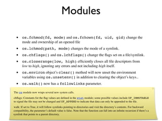 Modules

  •     os.fchmod(fd, mode) and os.fchown(fd, uid, gid) change the
        mode and ownership of an opened ﬁle
  •     os.lchmod(path, mode) changes the mode of a symlink.
  •     os.chflags() and os.lchflags() change the ﬂags set on a ﬁle/symlink.
  •     os.closerange(low, high) efﬁciently closes all ﬁle descriptors from
        low to high, ignoring any errors and not including high itself.
  •     os.environ object’s clear() method will now unset the environment
        variables using os.unsetenv() in addition to clearing the object’s keys..
  •     os.walk() now has a followlinks parameter.

The os module now wraps several new system calls.
chﬂags: Constants for the ﬂag values are deﬁned in the stat module; some possible values include UF_IMMUTABLE
to signal the ﬁle may not be changed and UF_APPEND to indicate that data can only be appended to the ﬁle.
walk: If set to True, it will follow symlinks pointing to directories and visit the directory’s contents. For backward
compatibility, the parameter’s default value is false. Note that the function can fall into an inﬁnite recursion if there’s a
symlink that points to a parent directory.
 