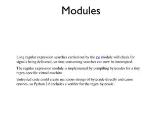 Modules


Long regular expression searches carried out by the re module will check for
signals being delivered, so time-consuming searches can now be interrupted.
The regular expression module is implemented by compiling bytecodes for a tiny
regex-speciﬁc virtual machine.
Untrusted code could create malicious strings of bytecode directly and cause
crashes, so Python 2.6 includes a veriﬁer for the regex bytecode.
 