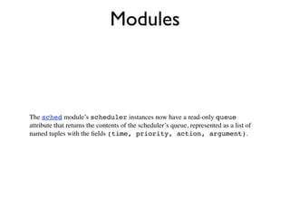 Modules



The sched module’s scheduler instances now have a read-only queue
attribute that returns the contents of the scheduler’s queue, represented as a list of
named tuples with the ﬁelds (time, priority, action, argument).
 