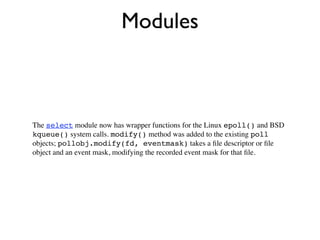 Modules



The select module now has wrapper functions for the Linux epoll() and BSD
kqueue() system calls. modify() method was added to the existing poll
objects; pollobj.modify(fd, eventmask) takes a ﬁle descriptor or ﬁle
object and an event mask, modifying the recorded event mask for that ﬁle.
 