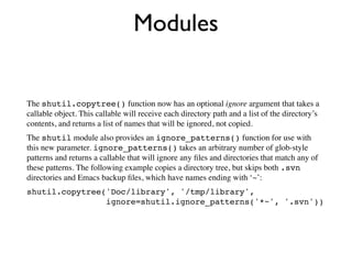 Modules


The shutil.copytree() function now has an optional ignore argument that takes a
callable object. This callable will receive each directory path and a list of the directory’s
contents, and returns a list of names that will be ignored, not copied.
The shutil module also provides an ignore_patterns() function for use with
this new parameter. ignore_patterns() takes an arbitrary number of glob-style
patterns and returns a callable that will ignore any ﬁles and directories that match any of
these patterns. The following example copies a directory tree, but skips both .svn
directories and Emacs backup ﬁles, which have names ending with ‘~’:
shutil.copytree('Doc/library', '/tmp/library',
                ignore=shutil.ignore_patterns('*~', '.svn'))
 
