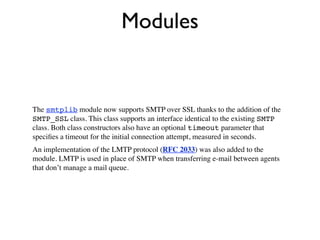 Modules


The smtplib module now supports SMTP over SSL thanks to the addition of the
SMTP_SSL class. This class supports an interface identical to the existing SMTP
class. Both class constructors also have an optional timeout parameter that
speciﬁes a timeout for the initial connection attempt, measured in seconds.
An implementation of the LMTP protocol (RFC 2033) was also added to the
module. LMTP is used in place of SMTP when transferring e-mail between agents
that don’t manage a mail queue.
 