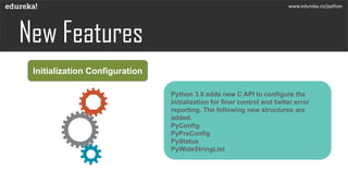 Initialization Configuration
Python 3.8 adds new C API to configure the
initialization for finer control and better error
reporting. The following new structures are
added.
PyConfig
PyPreConfig
PyStatus
PyWideStringList
www.edureka.co/python
 