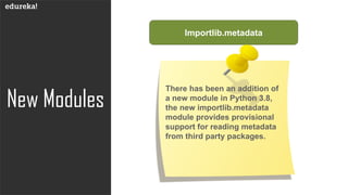 New Modules
Importlib.metadata
There has been an addition of
a new module in Python 3.8,
the new importlib.metadata
module provides provisional
support for reading metadata
from third party packages.
 