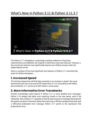 What’s New In Python 3.11 & Python 3.11.3 ?
The Python 3.11 changelog is a seemingly unending collection of bug fixes,
improvements, and additions, the majority of which you may never discover. However, a
few crucial new features may significantly improve your Python process when the
stable release arrives.
Here’s a rundown of the most significant new features in Python 3.11 and what they
mean for Python developers.
1. Increased Speed
The first big change that will thrill data scientists is an increase in speed—the usual
benchmark suite now runs around 25% faster than in 3.10. According to the Python
documentation, 3.11 can be up to 60% faster in some cases.
2. More Informative Error Tracebacks
Another immediately useful feature in Python 3.11 is more detailed error messages.
Python 3.10 already had better error reporting, thanks to the new parser used in the
interpreter. Now, Python 3.11 expands on that by improving error message that pinpoints
the specific location of the fault. Rather than returning a 100-line traceback that ends with
a difficult-to-understand error message, Python 3.11 points to the expression that
produced the error.
 