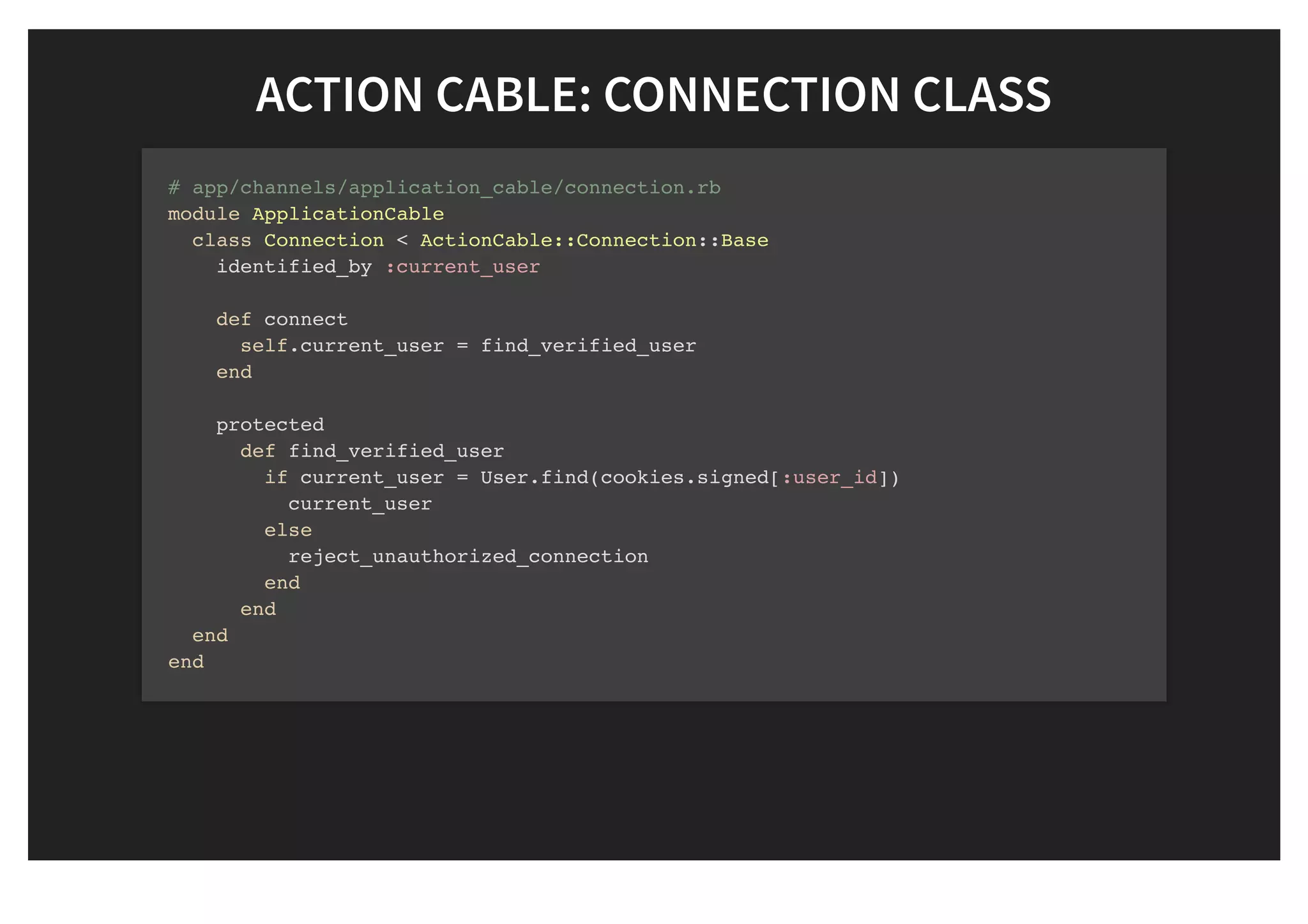 ACTION CABLE: CONNECTION CLASSACTION CABLE: CONNECTION CLASS
# app/channels/application_cable/connection.rb
module ApplicationCable
class Connection < ActionCable::Connection::Base
identified_by :current_user
def connect
self.current_user = find_verified_user
end
protected
def find_verified_user
if current_user = User.find(cookies.signed[:user_id])
current_user
else
reject_unauthorized_connection
end
end
end
end
 