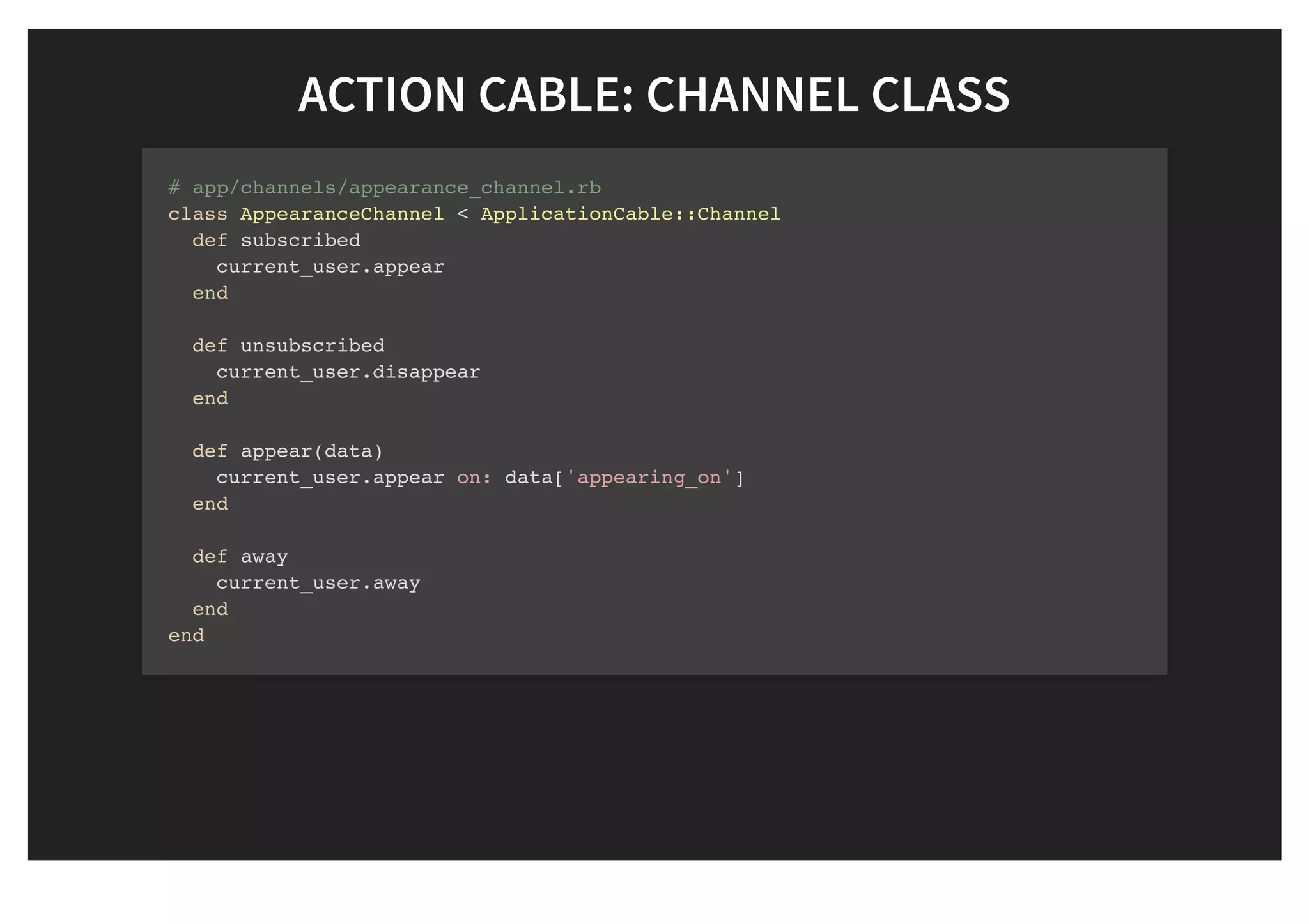 ACTION CABLE: CHANNEL CLASSACTION CABLE: CHANNEL CLASS
# app/channels/appearance_channel.rb
class AppearanceChannel < ApplicationCable::Channel
def subscribed
current_user.appear
end
def unsubscribed
current_user.disappear
end
def appear(data)
current_user.appear on: data['appearing_on']
end
def away
current_user.away
end
end
 