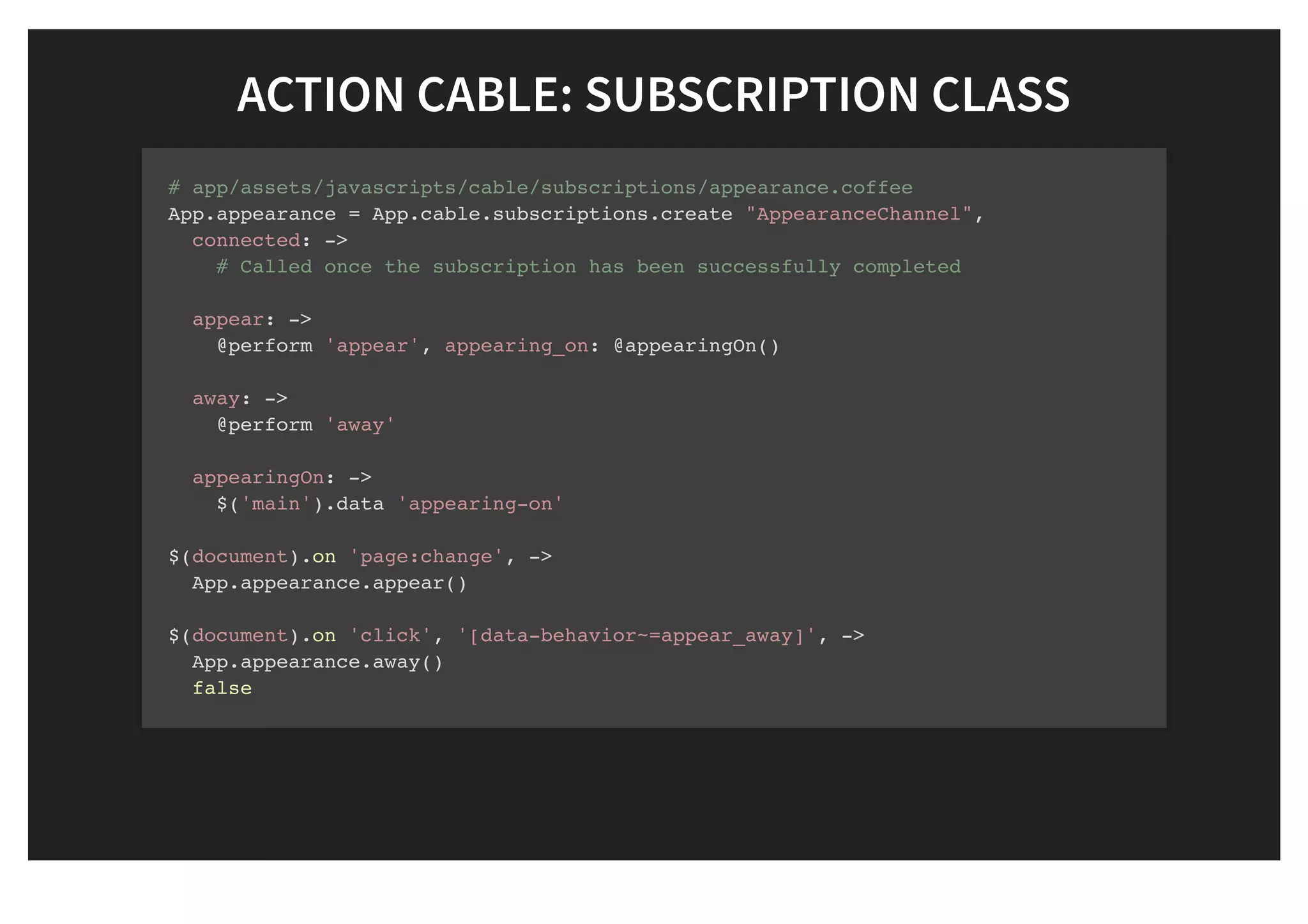 ACTION CABLE: SUBSCRIPTION CLASSACTION CABLE: SUBSCRIPTION CLASS
# app/assets/javascripts/cable/subscriptions/appearance.coffee
App.appearance = App.cable.subscriptions.create "AppearanceChannel",
connected: ->
# Called once the subscription has been successfully completed
appear: ->
@perform 'appear', appearing_on: @appearingOn()
away: ->
@perform 'away'
appearingOn: ->
$('main').data 'appearing-on'
$(document).on 'page:change', ->
App.appearance.appear()
$(document).on 'click', '[data-behavior~=appear_away]', ->
App.appearance.away()
false
 