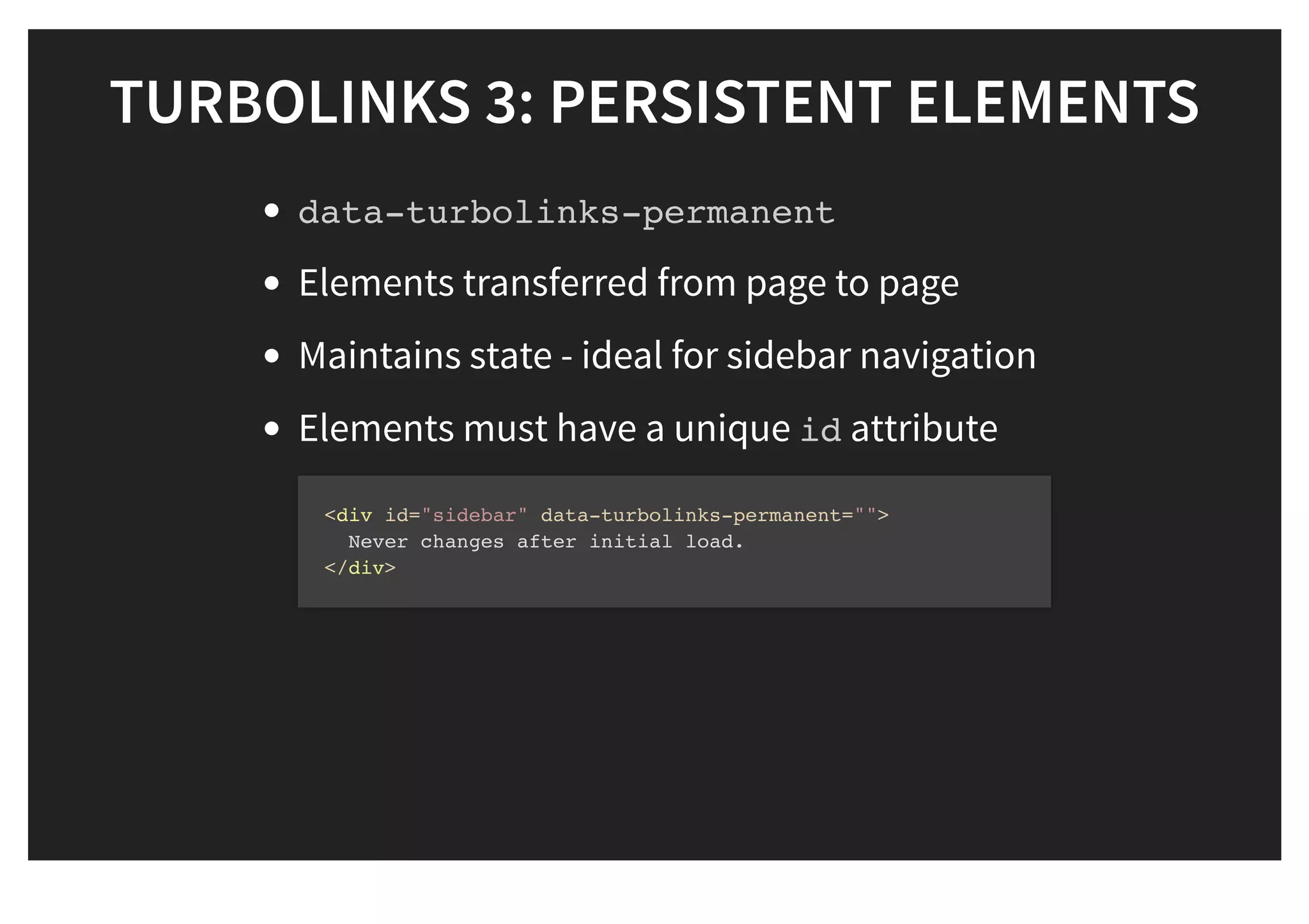 TURBOLINKS 3: PERSISTENT ELEMENTSTURBOLINKS 3: PERSISTENT ELEMENTS
data-turbolinks-permanent
Elements transferred from page to page
Maintains state - ideal for sidebar navigation
Elements must have a unique id attribute
<div id="sidebar" data-turbolinks-permanent="">
Never changes after initial load.
</div>
 