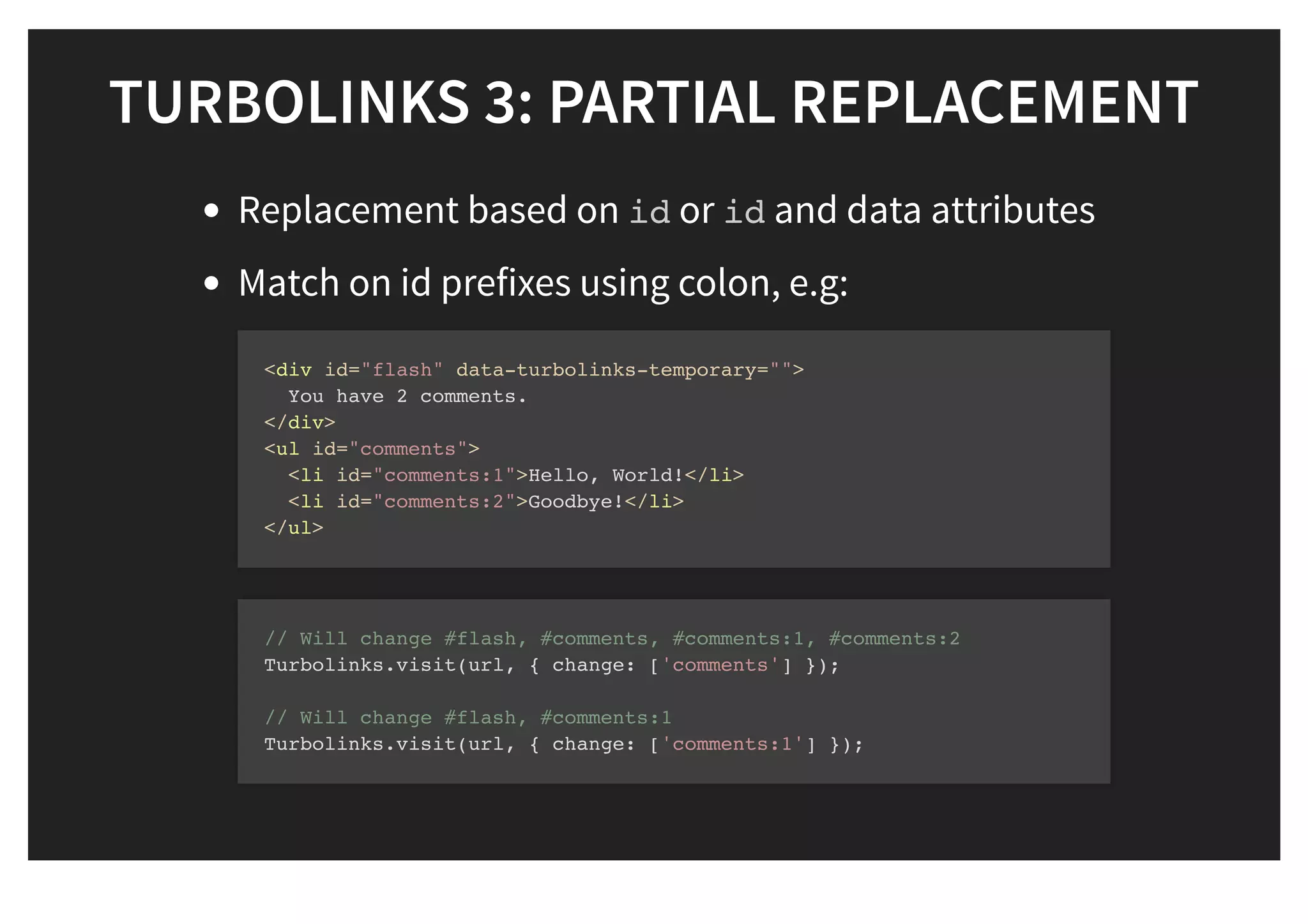 TURBOLINKS 3: PARTIAL REPLACEMENTTURBOLINKS 3: PARTIAL REPLACEMENT
Replacement based on id or id and data attributes
Match on id prefixes using colon, e.g:
<div id="flash" data-turbolinks-temporary="">
You have 2 comments.
</div>
<ul id="comments">
<li id="comments:1">Hello, World!</li>
<li id="comments:2">Goodbye!</li>
</ul>
// Will change #flash, #comments, #comments:1, #comments:2
Turbolinks.visit(url, { change: ['comments'] });
// Will change #flash, #comments:1
Turbolinks.visit(url, { change: ['comments:1'] });
 