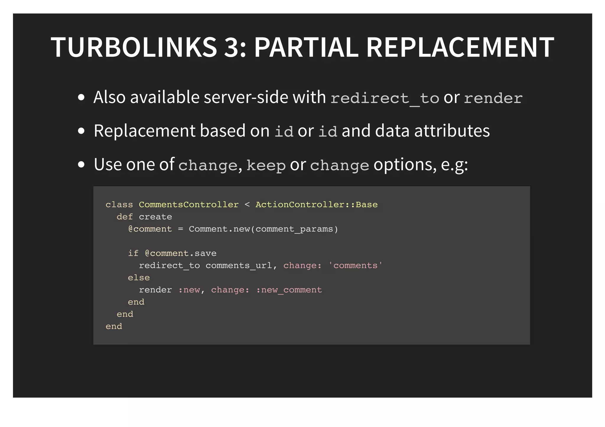 TURBOLINKS 3: PARTIAL REPLACEMENTTURBOLINKS 3: PARTIAL REPLACEMENT
Also available server-side with redirect_to or render
Replacement based on id or id and data attributes
Use one of change, keep or change options, e.g:
class CommentsController < ActionController::Base
def create
@comment = Comment.new(comment_params)
if @comment.save
redirect_to comments_url, change: 'comments'
else
render :new, change: :new_comment
end
end
end
 