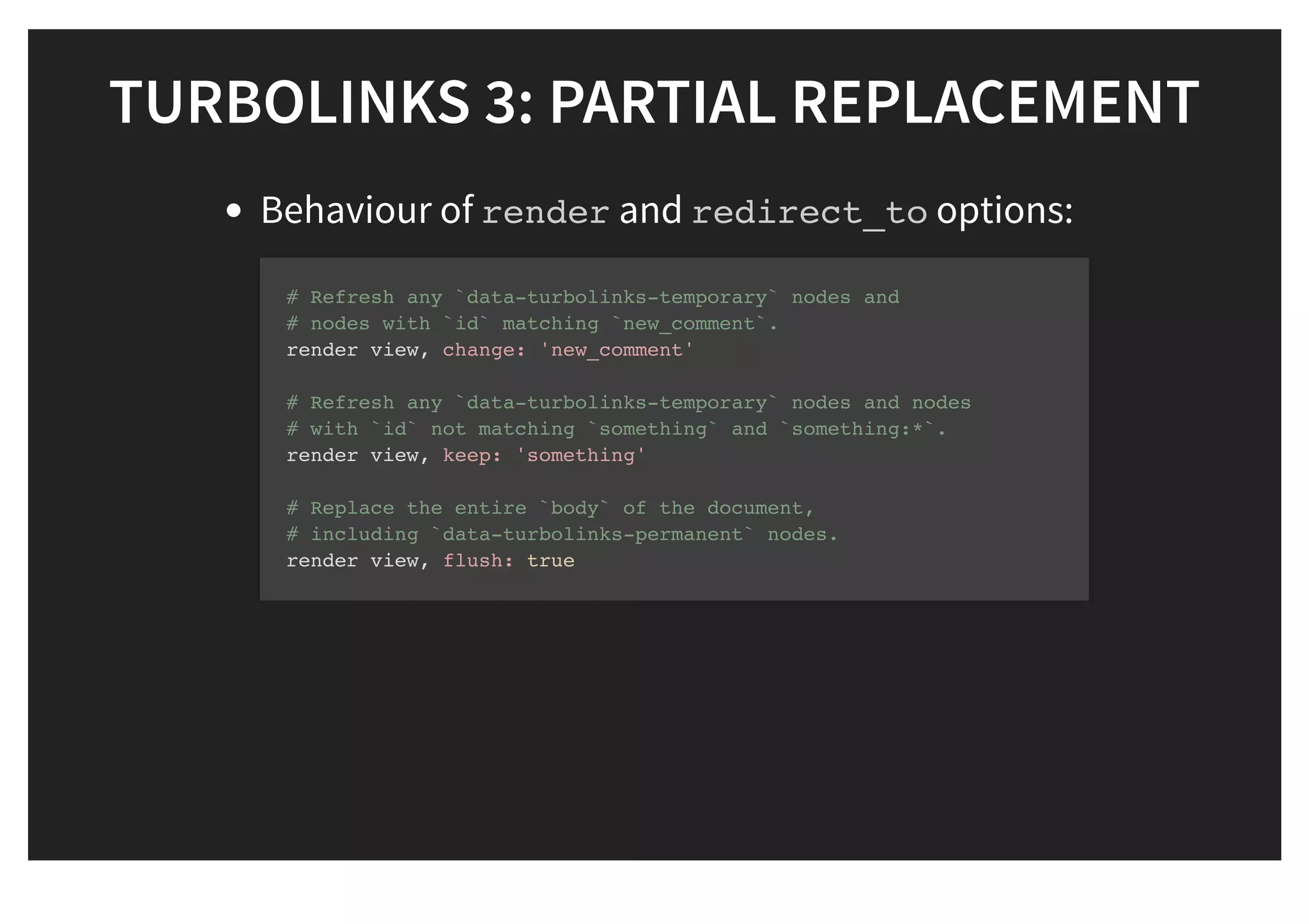 TURBOLINKS 3: PARTIAL REPLACEMENTTURBOLINKS 3: PARTIAL REPLACEMENT
Behaviour of render and redirect_to options:
# Refresh any `data-turbolinks-temporary` nodes and
# nodes with `id` matching `new_comment`.
render view, change: 'new_comment'
# Refresh any `data-turbolinks-temporary` nodes and nodes
# with `id` not matching `something` and `something:*`.
render view, keep: 'something'
# Replace the entire `body` of the document,
# including `data-turbolinks-permanent` nodes.
render view, flush: true
 