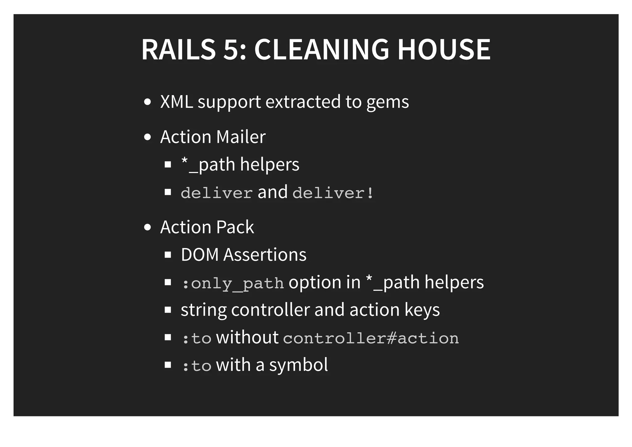 RAILS 5: CLEANING HOUSERAILS 5: CLEANING HOUSE
XML support extracted to gems
Action Mailer
*_path helpers
deliver and deliver!
Action Pack
DOM Assertions
:only_path option in *_path helpers
string controller and action keys
:to without controller#action
:to with a symbol
 