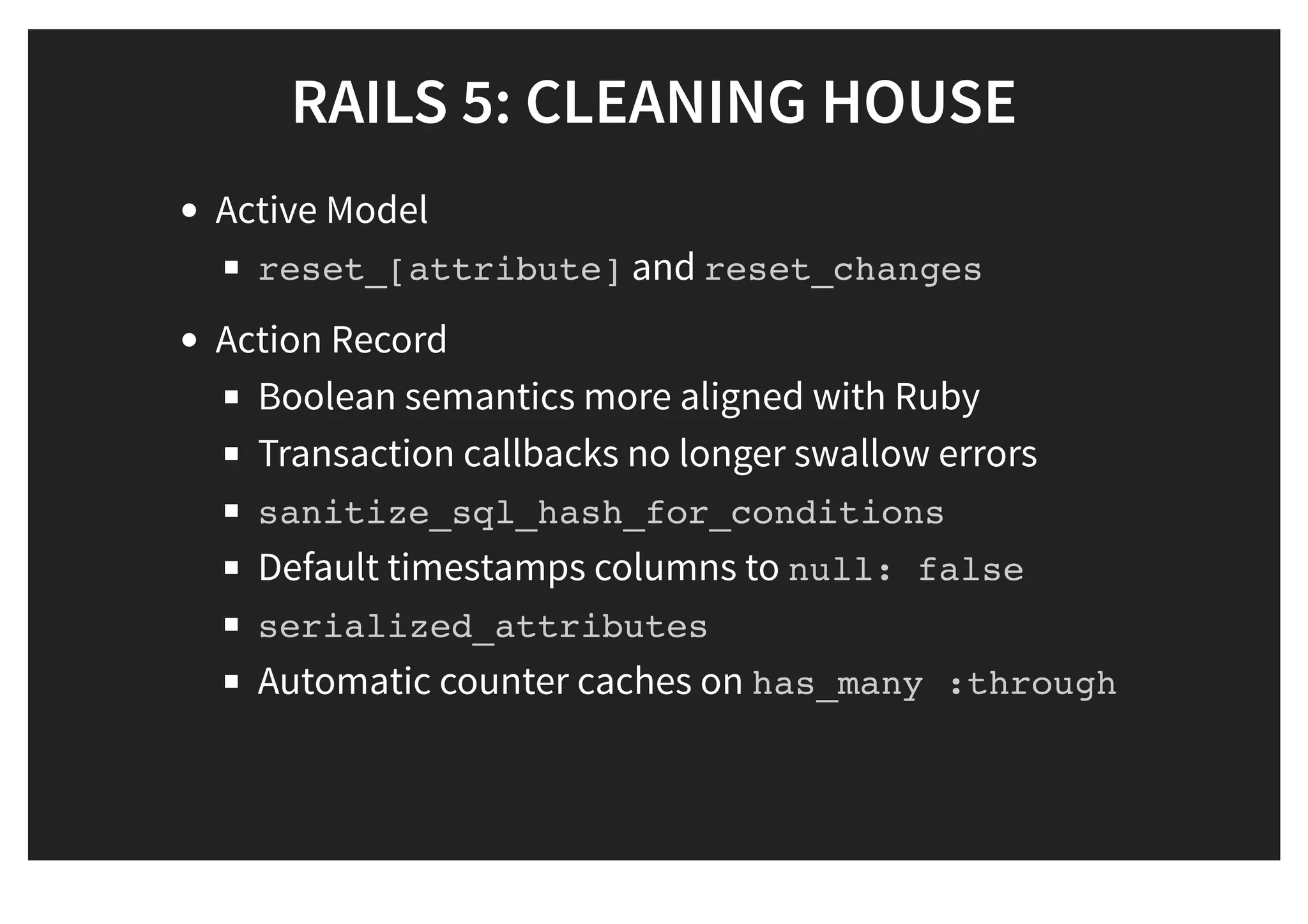 RAILS 5: CLEANING HOUSERAILS 5: CLEANING HOUSE
Active Model
reset_[attribute] and reset_changes
Action Record
Boolean semantics more aligned with Ruby
Transaction callbacks no longer swallow errors
sanitize_sql_hash_for_conditions
Default timestamps columns to null: false
serialized_attributes
Automatic counter caches on has_many :through
 