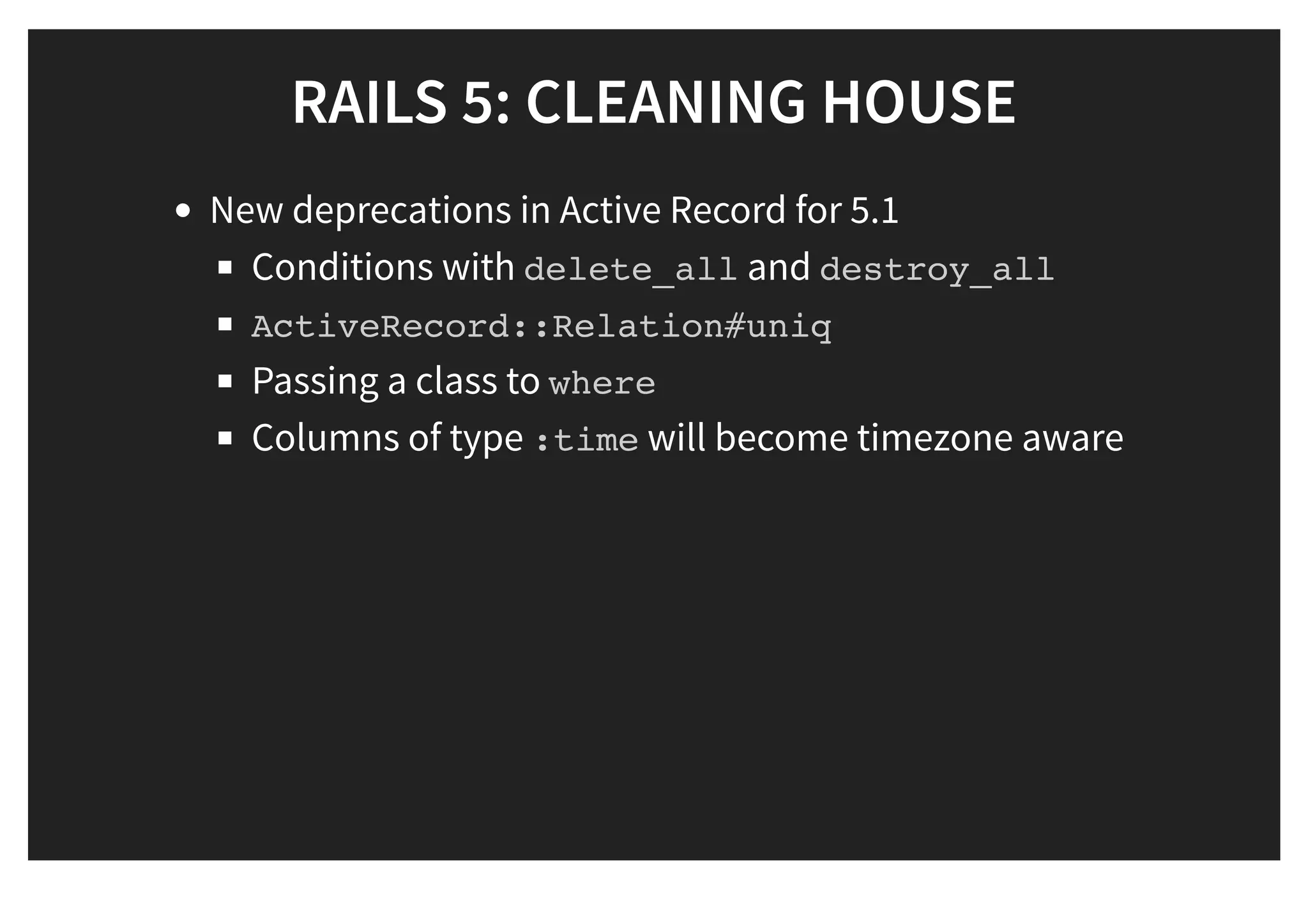 RAILS 5: CLEANING HOUSERAILS 5: CLEANING HOUSE
New deprecations in Active Record for 5.1
Conditions with delete_all and destroy_all
ActiveRecord::Relation#uniq
Passing a class to where
Columns of type :time will become timezone aware
 