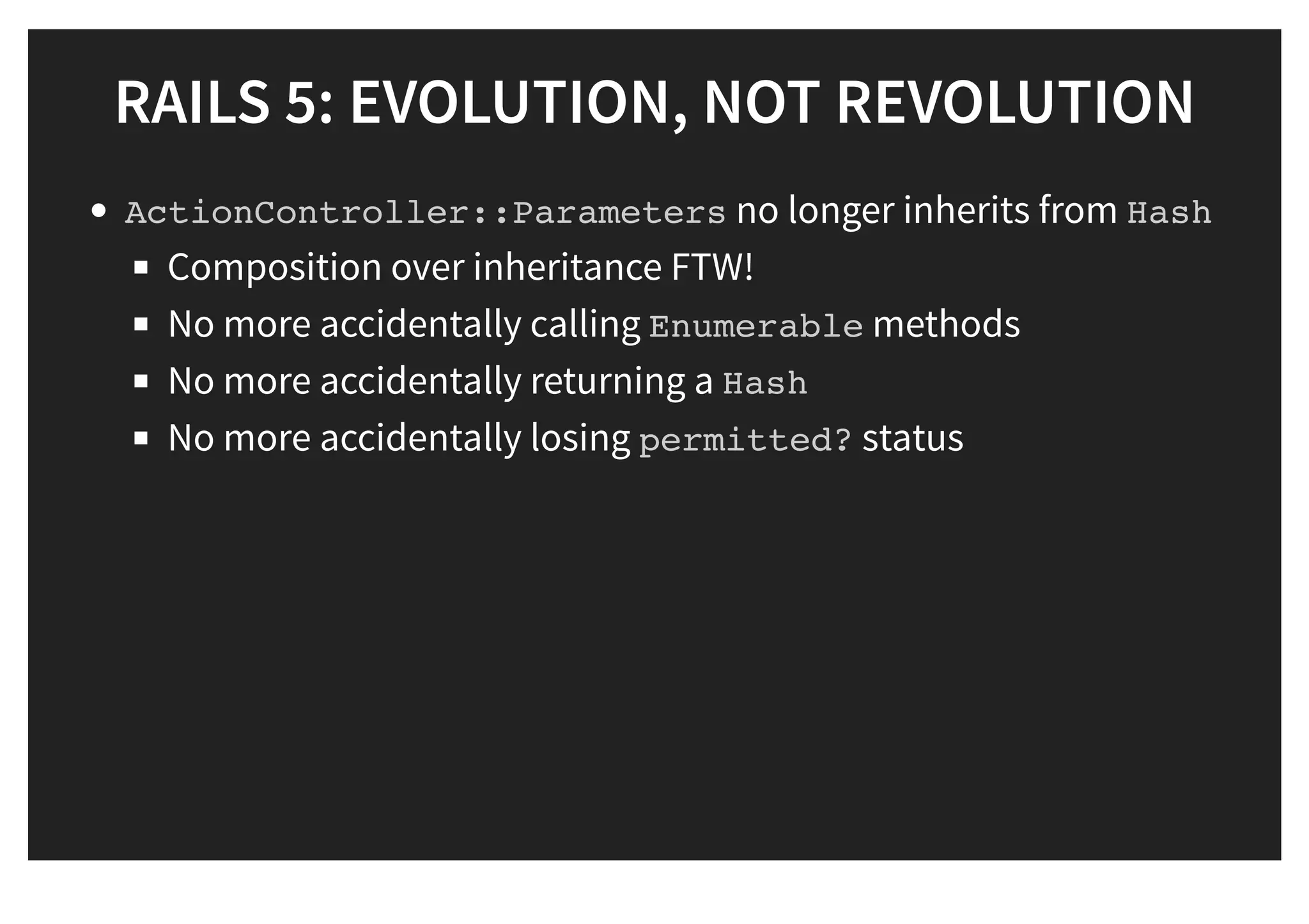 RAILS 5: EVOLUTION, NOT REVOLUTIONRAILS 5: EVOLUTION, NOT REVOLUTION
ActionController::Parameters no longer inherits from Hash
Composition over inheritance FTW!
No more accidentally calling Enumerable methods
No more accidentally returning a Hash
No more accidentally losing permitted? status
 