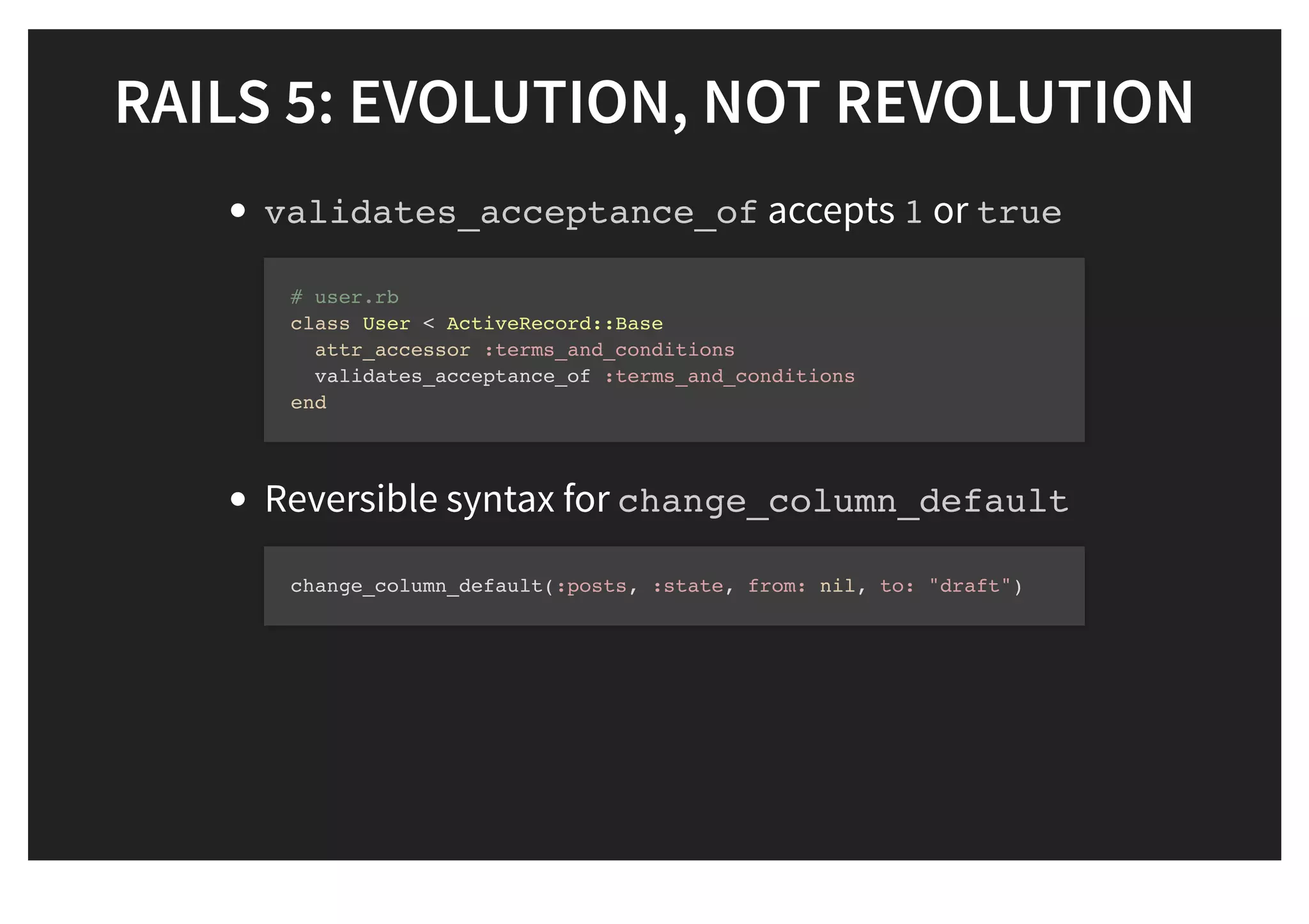 RAILS 5: EVOLUTION, NOT REVOLUTIONRAILS 5: EVOLUTION, NOT REVOLUTION
validates_acceptance_of accepts 1 or true
Reversible syntax for change_column_default
# user.rb
class User < ActiveRecord::Base
attr_accessor :terms_and_conditions
validates_acceptance_of :terms_and_conditions
end
change_column_default(:posts, :state, from: nil, to: "draft")
 