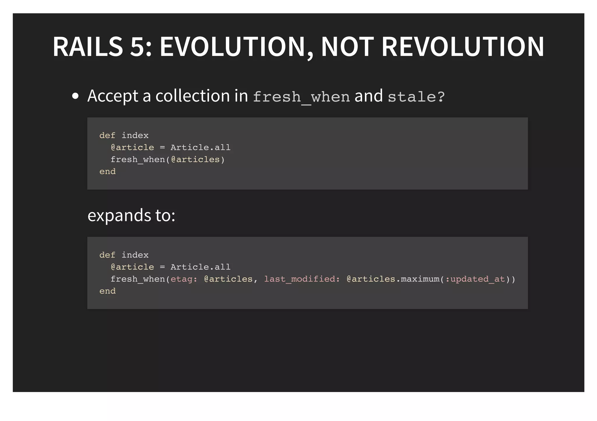 RAILS 5: EVOLUTION, NOT REVOLUTIONRAILS 5: EVOLUTION, NOT REVOLUTION
Accept a collection in fresh_when and stale?
expands to:
def index
@article = Article.all
fresh_when(@articles)
end
def index
@article = Article.all
fresh_when(etag: @articles, last_modified: @articles.maximum(:updated_at))
end
 