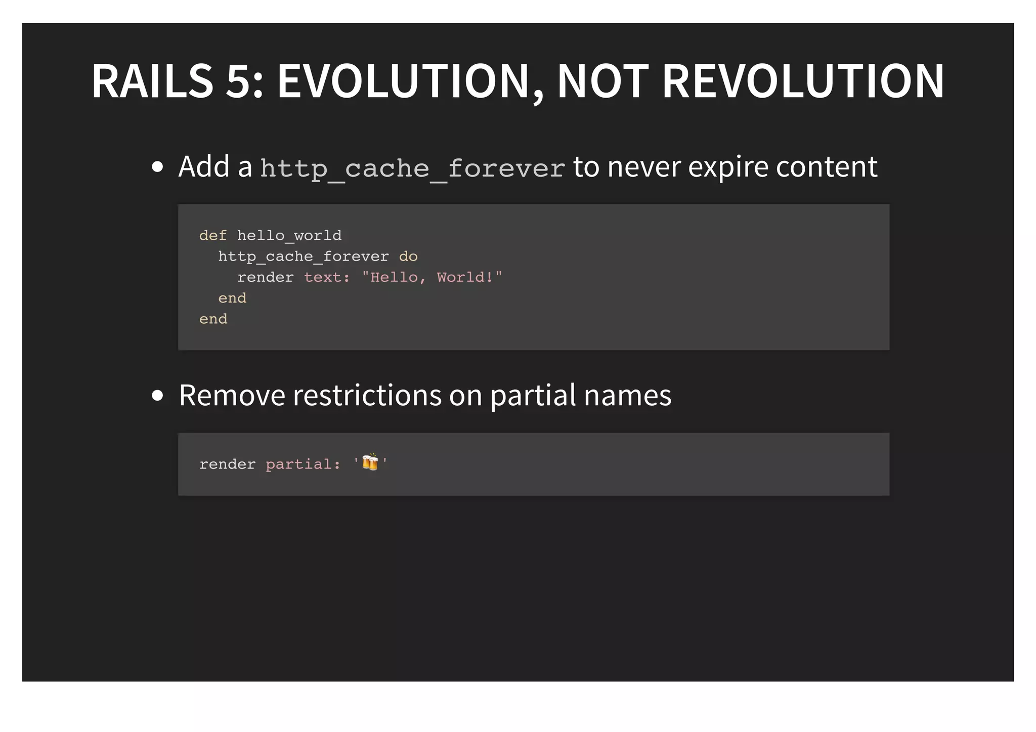 RAILS 5: EVOLUTION, NOT REVOLUTIONRAILS 5: EVOLUTION, NOT REVOLUTION
Add a http_cache_forever to never expire content
Remove restrictions on partial names
def hello_world
http_cache_forever do
render text: "Hello, World!"
end
end
render partial: '! '
 